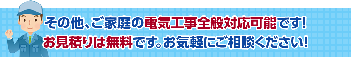 その他、ご家庭の電気工事全般対応可能です! お見積りは無料です。お気軽にご相談ください!